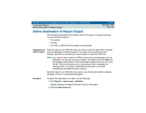 Page 163DEFINITY Performance Management User Guide, Release 2.0, 585-229-808
7Administer ReportsDefine Destination of Report Output
Issue 1
November 1998
Page 163
Define Destination of Report Output
This procedure describes how to define where the output of a report should go. 
You can send the output to:
• Your screen
• A printer
• An HTML or ASCII file to be viewed or printed later
Suggestions for 
Type of Output
Send the report to an HTML file when you want to view the report with a browser 
such as Netscape...