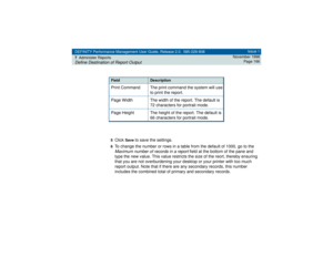 Page 166DEFINITY Performance Management User Guide, Release 2.0, 585-229-808
7Administer ReportsDefine Destination of Report Output
Issue 1
November 1998
Page 166
5
Click 
Save
 to save the settings.
6To change the number or rows in a table from the default of 1000, go to the Maximum number of records in a report
 field at the bottom of the pane and 
type the new value. This value restricts the size of the reort, thereby ensuring 
that you are not overburdening your desktop or your printer with too much 
report...