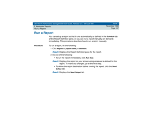 Page 167DEFINITY Performance Management User Guide, Release 2.0, 585-229-808
7Administer ReportsRun a Report
Issue 1
November 1998
Page 167
Run a Report
You can set up a report so that it runs automatically as defined in the 
Schedule
 tab 
of the Report Definition pane, or you can run a report manually (on demand) 
immediately. This procedure describes how to run a report manually.
Procedure
To run a report, do the following:1Click 
Reports > [report name] > Definition
.
Result: 
Displays the Report Definition...