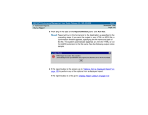 Page 169DEFINITY Performance Management User Guide, Release 2.0, 585-229-808
7Administer ReportsRun a Report
Issue 1
November 1998
Page 169
5
From any of the tabs on the 
Report Definition
 pane, click 
Run Now
.
Result: 
Report will run in the format and to the destination as specified in the 
preceding steps. If you send the output to a an HTML or ASCII file, a 
confirmation window appears, specifying the file name and path of 
the file. The system automatically appends an .htm (for HTML) or .txt 
(for ASCII)...