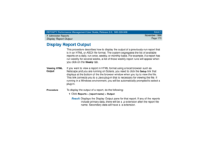 Page 170DEFINITY Performance Management User Guide, Release 2.0, 585-229-808
7Administer ReportsDisplay Report Output
Issue 1
November 1998
Page 170
Display Report Output
This procedure describes how to display the output of a previously-run report that 
is in an HTML or ASCII file format. The system segregates the list of available 
reports on a daily, run once, weekly, or monthly basis. For example, if a report has 
run weekly for several weeks, a list of those weekly report runs will appear when 
you click on...