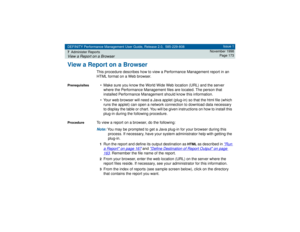 Page 173DEFINITY Performance Management User Guide, Release 2.0, 585-229-808
7Administer ReportsView a Report on a Browser
Issue 1
November 1998
Page 173
View a Report on a Browser
This procedure describes how to view a Performance Management report in an 
HTML format on a Web browser. 
Prerequisites
• Make sure you know the World Wide Web location (URL) and the server 
where the Performance Management files are located. The person that 
installed Performance Management should know this information.
• Your web...