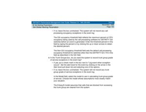 Page 193DEFINITY Performance Management User Guide, Release 2.0, 585-229-808
9Set Alerting ParametersSet Global Alerting Parameters
Issue 1
November 1998
Page 193
• If 
no
, leave the box unchecked. The system will not record any call 
processing occupancy exceptions in the event log.
The G3r occupancy threshold field reflects the maximum percent of CPU 
occupancy being used by the call processing software for DEFINITY G3r 
switches before an event is generated. Enter the threshold percent in this 
field by...