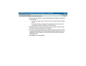 Page 197DEFINITY Performance Management User Guide, Release 2.0, 585-229-808
9Set Alerting ParametersSet Processor Occupancy Alerting Parameters
Issue 1
November 1998
Page 197
3
Do you want the system to record call processing occupancy exceptions in 
the event log?
• If 
yes
, put a check mark in the box next to “Log event when exception 
occurs”. 
• If 
no
, leave the box unchecked. The system will not record any call 
processing occupancy exceptions in the event log.
4Set the alert level for the event by...