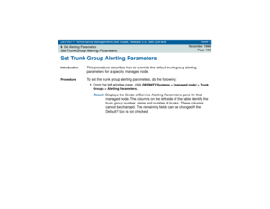 Page 198DEFINITY Performance Management User Guide, Release 2.0, 585-229-808
9Set Alerting ParametersSet Trunk Group Alerting Parameters
Issue 1
November 1998
Page 198
Set Trunk Group Alerting ParametersIntroduction
This procedure describes how to override the default trunk group alerting 
parameters for a specific managed node.
Procedure
To set the trunk group alerting parameters, do the following:1From the left window pane, click 
DEFINITY Systems > [managed node] > Trunk 
Groups > Alerting Parameters.
Result:...