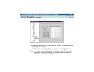 Page 199DEFINITY Performance Management User Guide, Release 2.0, 585-229-808
9Set Alerting ParametersSet Trunk Group Alerting Parameters
Issue 1
November 1998
Page 199
2
Click in the Default column for the trunk group you want to change so that the 
Default? box is unchecked.Result: 
You can now change the parameters in the remaining columns.
Note: 
If the Default box is checked, the system will use the global default values 
to determine when to record alerts. The remaining fields will display the 
default...