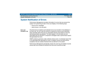 Page 205DEFINITY Performance Management User Guide, Release 2.0, 585-229-808
10Maintenance and Error RecoverySystem Notification of Errors
Issue 1
November 1998
Page 205
System Notification of Errors
Performance Management provides information for errors that can prevent the 
system from performing its task. Errors can display in the following ways:
• Pop-up error messages
• Alerts shown in the left pane
Error and 
Exception Log
All performance exceptions and selected errors are recorded in the database in 
an...