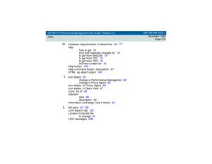 Page 215DEFINITY Performance Management User Guide, Release 2.0,
Index585-229-808 Issue 1
November 1998
Page 215
H
hardware requirements, to determine
24
,77
help
how to get
18
time and materials charges for
19
to get from NetCare
19
to get from TSC
18
to get from TSO
18
toll-free number for
18
Help button
123
Help command button, description
97
HTML, as report output
165
I
icon states
65
change in Performance Managemet
69
change in Proxy Agent
65
icon states, for Proxy Agent
65
icon states, in Open View
67...