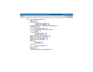 Page 216DEFINITY Performance Management User Guide, Release 2.0,
Index585-229-808 Issue 1
November 1998
Page 216
M
main window, description
88
Major icon
96
managed node
in information exchange
22
to delete from database
209
managed node icon, in Performance Management
69
managed node list
for connection status
57
Managed Node List for Proxy Agent screen
fields on
59
managed nodes
list of components
142
to select for report
139
Master Event log node, description
94
Master Event Log pane, description
90
Master...