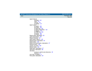 Page 220DEFINITY Performance Management User Guide, Release 2.0,
Index585-229-808 Issue 1
November 1998
Page 220
report interval
example
149
fixed
147
moving
147
to specify
147
report output
as ASCII
163
as HTML
163
to ASCII file
165
to define destination
163
to display
170
to HTML file
165
to printer
165
to screen
164
Report pane, description
90
report parameters
120
Report schedule
76
report types, table of
126
Reports pane, description
90
Reset button
123
Reset command button, description
97
Resolve button...