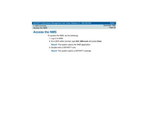 Page 28DEFINITY Performance Management User Guide, Release 2.0, 585-229-808
1NMS OverviewAccess the NMS
Issue 1
November 1998
Page 28
Access the NMS
To access the NMS, do the following:1Log in to NMS.2At a UNIX editor prompt, type 
$OV_BIN/ovw&
 and press 
Enter
.
Result: 
The system opens the NMS application
3Double-click a DEFINITY icon.Result: 
The system opens a DEFINITY submap. 