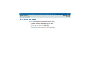 Page 32DEFINITY Performance Management User Guide, Release 2.0, 585-229-808
1NMS OverviewExit from the NMS
Issue 1
November 1998
Page 32
Exit from the NMS
To exit from the NMS, complete the following steps:1Close all programs associated with the NMS.2At the main window, click 
Map > Exit
.
Result: 
The system closes the NMS application. 