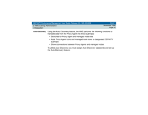 Page 35DEFINITY Performance Management User Guide, Release 2.0, 585-229-808
2NMS Submap AdministrationIntroduction
Issue 1
November 1998
Page 35
Auto-Discovery
Using the Auto-Discovery feature, the NMS performs the following functions to 
translate data from the Proxy Agent into these submaps:
• Searches for Proxy Agent and managed node data 
• Adds Proxy Agent icons and managed node icons to designated DEFINITY 
submaps
• Shows connections between Proxy Agents and managed nodes
To utilize Auto-Discovery you...