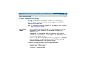 Page 40DEFINITY Performance Management User Guide, Release 2.0, 585-229-808
2NMS Submap AdministrationSelect Network Submap
Issue 1
November 1998
Page 40
Select Network Submap
The NMS provides three submap options that allow you to organize your 
DEFINITY system in three different ways. You can organize your DEFINITY 
systems in the following ways:Note: 
For information on modifying submaps and the Location File, go to 
Modify 
NMS Submaps
 on page 61
.
NMS Submap 
Options
• Generic submap. The Generic submap...