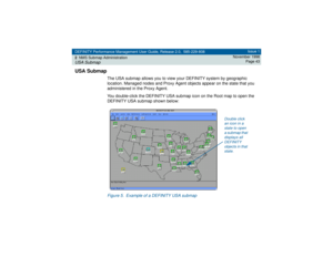 Page 43DEFINITY Performance Management User Guide, Release 2.0, 585-229-808
2NMS Submap AdministrationUSA Submap
Issue 1
November 1998
Page 43
USA Submap
The USA submap allows you to view your DEFINITY system by geographic 
location. Managed nodes and Proxy Agent objects appear on the state that you 
administered in the Proxy Agent.
You double-click the DEFINITY USA submap icon on the Root map to open the 
DEFINITY USA submap shown below:Figure 5. Example of a DEFINITY USA submap
Double click 
an icon in a...