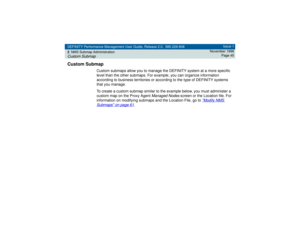 Page 45DEFINITY Performance Management User Guide, Release 2.0, 585-229-808
2NMS Submap AdministrationCustom Submap
Issue 1
November 1998
Page 45
Custom Submap
Custom submaps allow you to manage the DEFINITY system at a more specific 
level than the other submaps. For example, you can organize information 
according to business territories or according to the type of DEFINITY systems 
that you manage.
To create a custom submap similar to the example below, you must administer a 
custom map on the Proxy Agent...