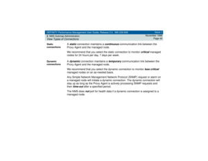 Page 49DEFINITY Performance Management User Guide, Release 2.0, 585-229-808
2NMS Submap AdministrationView Types of Connections
Issue 1
November 1998
Page 49
Static 
connections
A static
 connection maintains a 
continuous
 communication link between the 
Proxy Agent and the managed node.
We recommend that you select the static connection to monitor 
critical
 managed 
nodes for 24 hours per day, 7 days per week.
Dynamic 
connections
A dynamic
 connection maintains a 
temporary
 communication link between the...