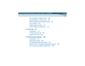 Page 6DEFINITY Performance Management User Guide, Release 2.0, 585-229-808Issue 1
November 1998
Page 6
Set up Report in Table Format 154
Set up Report in Chart Format 157
Define Destination of Report Output 163
Run a Report 167
Display Report Output 170
View a Report on a Browser 173
8 Event Log 177
Introduction 178
Using the Event Log 180
Resolve an Event 185
9 Set Alerting Parameters 186
Introduction 187
About Alert Levels 188
Set Global Alerting Parameters 190
Set Processor Occupancy Alerting Parameters...