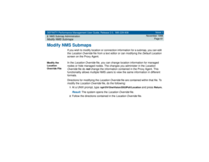 Page 61DEFINITY Performance Management User Guide, Release 2.0, 585-229-808
2NMS Submap AdministrationModify NMS Submaps
Issue 1
November 1998
Page 61
Modify NMS Submaps
If you wish to modify location or connection information for a submap, you can edit 
the 
Location Override
 file from a text editor or can modifying the 
Default Location
 
screen on the Proxy Agent. 
Modify the 
Location 
Override File
In the
 Location Override
 file, you can change location information for managed 
nodes or hide managed...