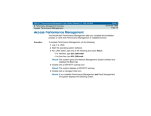 Page 79DEFINITY Performance Management User Guide, Release 2.0, 585-229-808
4Performance Management OverviewAccess Performance Management
Issue 1
November 1998
Page 79
Access Performance Management
You should start Performance Management after you complete the installation 
process to verify that Performance Management is installed correctly.
Procedure
To access Performance Management, do the following:1Log in to UNIX.2Start the operating system software.3At a UNIX editor, type one of the following and press...