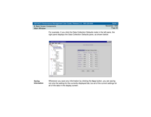 Page 89DEFINITY Performance Management User Guide, Release 2.0, 585-229-808
5Basic Screen ComponentsMain Window
Issue 1
November 1998
Page 89
For example, if you click the Data Collection Defaults node in the left pane, the 
right pane displays the Data Collection Defaults pane, as shown below:
Saving 
Information
Whenever you save any information by clicking the 
Save
 button, you are saving 
not only the setting for the currently displayed tab, but all of the current settings for 
all of the tabs in the...