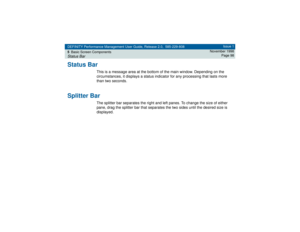 Page 98DEFINITY Performance Management User Guide, Release 2.0, 585-229-808
5Basic Screen ComponentsStatus Bar
Issue 1
November 1998
Page 98
Status Bar
This is a message area at the bottom of the main window. Depending on the 
circumstances, it displays a status indicator for any processing that lasts more 
than two seconds.
Splitter Bar
The splitter bar separates the right and left panes. To change the size of either 
pane, drag the splitter bar that separates the two sides until the desired size is 
displayed. 