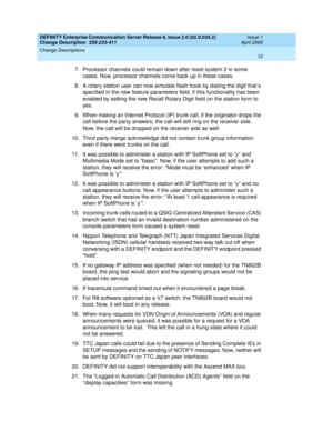 Page 16DEFINITY Enterprise Communication Server Release 8, Issue 2.0 (02.0.034.2) 
Change Description  555-233-411  Issue 1
April 2000
Change Descriptions 
12  
7. Processor channels could remain down after reset system 2 in some 
cases. Now, processor channels come back up in these cases. 
8.A rotary station user can now simulate flash hook by dialing the digit that’s 
specified in the new feature parameters field, if this functionality has been 
enabled by setting the new Recall Rotary Digit field on the...