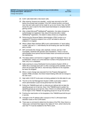 Page 17DEFINITY Enterprise Communication Server Release 8, Issue 2.0 (02.0.034.2) 
Change Description  555-233-411  Issue 1
April 2000
Change Descriptions 
13  
22. Q.931 calls failed after a few dozen calls.
23.After entering “busyout pnc-standby”, control was returned to the SAT 
before the process was complete. If the SAT entered another command, 
new inter-port calls could not be made for up to one minute. Now, the SAT 
forces the user to wait for the entire board test/release to complete before 
gaining...