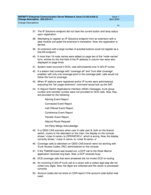 Page 18DEFINITY Enterprise Communication Server Release 8, Issue 2.0 (02.0.034.2) 
Change Description  555-233-411  Issue 1
April 2000
Change Descriptions 
14  
37. The IP Solutions endpoint did not have the current button and lamp status 
upon registration.
38. Attempting to register an IP Solutions endpoint from an extension with a 
data module corrupted the extension’s translation. Now, the registration is 
denied.
39. An extension with a large number of autodial buttons could not register as a 
DoLAN...