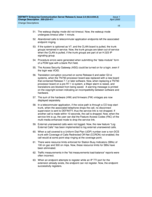 Page 19DEFINITY Enterprise Communication Server Release 8, Issue 2.0 (02.0.034.2) 
Change Description  555-233-411  Issue 1
April 2000
Change Descriptions 
15  
51. The wakeup display mode did not timeout. Now, the wakeup mode 
undergoes timeout after 1 minute.
52. Abandoned calls to telecommuter application endpoints left the associated 
endpoint ringing.
53. If the system is optioned as V7, and the CLAN board is pulled, the trunk 
groups remained in service. Now, the trunk groups are taken out-of-service...