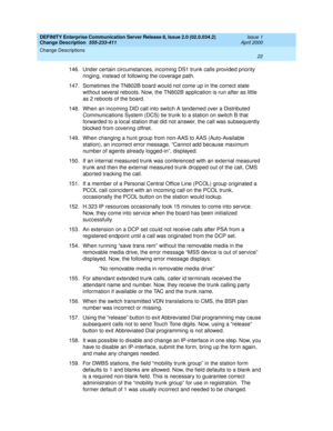 Page 26DEFINITY Enterprise Communication Server Release 8, Issue 2.0 (02.0.034.2) 
Change Description  555-233-411  Issue 1
April 2000
Change Descriptions 
22  
146. Under certain circumstances, incoming DS1 trunk calls provided priority 
ringing, instead of following the coverage path.
147. Sometimes the TN802B board would not come up in the correct state 
without several reboots. Now, the TN802B application is run after as little 
as 2 reboots of the board.
148. When an incoming DID call into switch A...