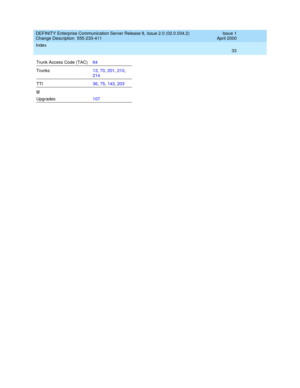 Page 37DEFINITY Enterprise Communication Server Release 8, Issue 2.0 (02.0.034.2) 
Change Description  555-233-411    Issue 1
April 2000
Index 
33  
Trunk Access Code (TAC)64
Trunks13, 70, 201, 210, 
214
TTI36, 75, 143, 203
U
Upgrades107 