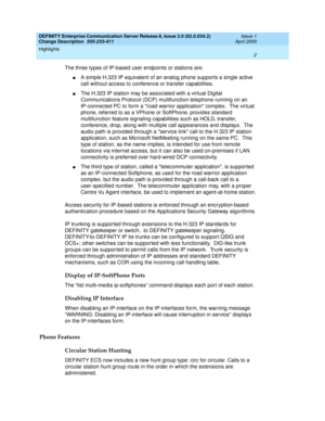 Page 6DEFINITY Enterprise Communication Server Release 8, Issue 2.0 (02.0.034.2) 
Change Description  555-233-411  Issue 1
April 2000
Highlights 
2  
The three types of IP-based user endpoints or stations are:
nA simple H.323 IP equivalent of an analog phone supports a single active 
call without access to conference or transfer capabilities.
nThe H.323 IP station may be associated with a virtual Digital 
Communications Protocol (DCP) multifunction telephone running on an 
IP-connected PC to form a road...