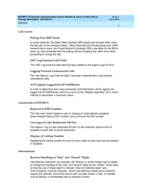 Page 8DEFINITY Enterprise Communication Server Release 8, Issue 2.0 (02.0.034.2) 
Change Description  555-233-411  Issue 1
April 2000
Highlights 
4  
Call Center
Polling Over BRI Trunk
In some networks, the Basic Rate Interface (BRI) layers are brought down when 
the last call on the interface clears.  When Best-Service-Routing polls over a BRI 
network that is down, the Private Branch Exchange (PBX) now waits for the BRI to 
come up, then proceeds with the polling without dropping the caller from vector...