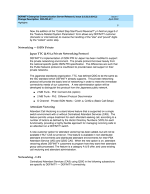 Page 9DEFINITY Enterprise Communication Server Release 8, Issue 2.0 (02.0.034.2) 
Change Description  555-233-411  Issue 1
April 2000
Highlights 
5  
Now, the addition of the “Collect Step Star/Pound Reversal?” y/n field on page 8 of 
the “Feature-Related System Parameters” form allows any DEFINITY customer 
(domestic or international) to reverse the handling of the “star” and “pound” digits 
by the “collect” vector step.
Networking — ISDN Private
Japan TTC Q.931.a Private Networking Protocol
DEFINITYs...