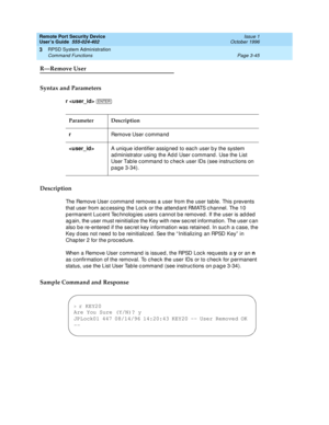 Page 105Remote Port Security Device
User’s Guide  555-024-402  Issue 1
October 1996
RPSD System Administration 
Page 3-45 Command Functions 
3
R—Remove User
Syntax and Parameters
r  
Description
The Remove User command removes a user from the user table. This prevents 
that user from accessing the Lock or the attendant RMATS channel. The 10 
permanent Lucent Technologies users cannot be removed. If the user is added 
again, the user must reinitialize the Key with new secret information. The user can 
also be...