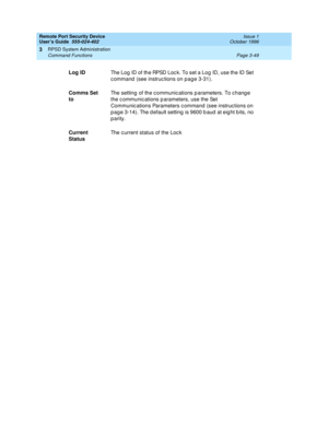 Page 109Remote Port Security Device
User’s Guide  555-024-402  Issue 1
October 1996
RPSD System Administration 
Page 3-49 Command Functions 
3
Log IDThe Log ID of the RPSD Lock. To set a Log ID, use the ID Set 
command (see instructions on page 3-31).
Comms Set 
toThe setting of the communications parameters. To change 
the communications parameters, use the Set 
Communications Parameters command (see instructions on 
page 3-14). The default setting is 9600 baud at eight bits, no 
parity.
Current 
StatusThe...