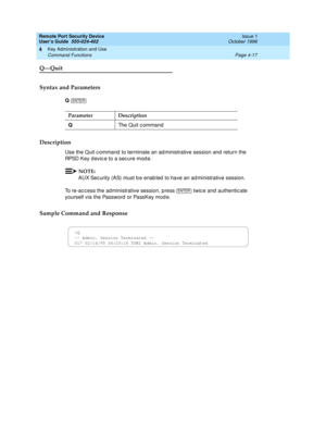 Page 131Remote Port Security Device
User’s Guide  555-024-402  Issue 1
October 1996
Key Administration and Use 
Page 4-17 Command Functions 
4
Q—Quit
Syntax and Parameters
Q 
Description
Use the Quit command to terminate an administrative session and return the 
RPSD Key device to a secure mode.
NOTE:
AUX Security (AS) must be enabled to have an administrative session.
To re-access the administrative session, press   twice and authenticate 
yourself via the Password or PassKey mode.
Sample Command and Response...