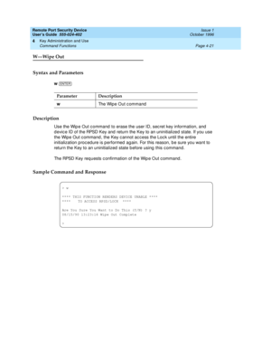 Page 135Remote Port Security Device
User’s Guide  555-024-402  Issue 1
October 1996
Key Administration and Use 
Page 4-21 Command Functions 
4
W—Wipe Out
Syntax and Parameters
w 
Description
Use the Wipe Out command to erase the user ID, secret key information, and 
device ID of the RPSD Key and return the Key to an uninitialized state. If you use 
the Wipe Out command, the Key cannot access the Lock until the entire 
initialization procedure is performed again. For this reason, be sure you want to 
return the...