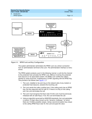 Page 25Remote Port Security Device
User’s Guide  555-024-402  Issue 1
October 1996
Introduction 
Page 1-3 RPSD System 
1
Figure 1-1. RPSD Lock and Key Configuration
The system administrator administers the RPSD Lock via a direct connection 
from an administration terminal to the Lock. The administration interface is menu 
driven.
The RPSD system protects a port in the following manner: a call into the channel 
to the protected host activates the RPSD Lock. Without involving the protected 
host resource or its...