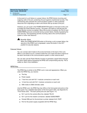 Page 29Remote Port Security Device
User’s Guide  555-024-402  Issue 1
October 1996
Introduction 
Page 1-7 Hardware Components 
1
In the event of a unit failure or a power failure, the RPSD blocks incoming and 
outgoing calls to the port, protecting the port against unauthorized access. This 
call blocking also prevents the communications system or other protected 
resources from originating an alarm and blocks dial-up access to the port.
However, you can push in the POWER MONITOR button on the back of the Lock...