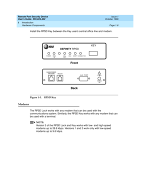 Page 30Remote Port Security Device
User’s Guide  555-024-402  Issue 1
October 1996
Introduction 
Page 1-8 Hardware Components 
1
Install the RPSD Key between the Key user’s central office line and modem.
Figure 1-3. RPSD Key
Modems
The RPSD Lock works with any modem that can be used with the 
communications system. Similarly, the RPSD Key works with any modem that can 
be used with a terminal.
NOTE:
Version 3 of the RPSD Lock and Key works with low- and high-speed 
modems up to 28.8 kbps. Versions 1 and 2 work...