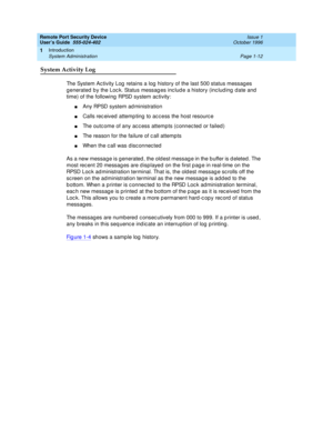 Page 34Remote Port Security Device
User’s Guide  555-024-402  Issue 1
October 1996
Introduction 
Page 1-12 System Administration 
1
System Activity Log
The System Activity Log retains a log history of the last 500 status messages 
generated by the Lock. Status messages include a history (including date and 
time) of the following RPSD system activity:
nAny RPSD system administration
nCalls received attempting to access the host resource
nThe outcome of any access attempts (connected or failed)
nThe reason for...