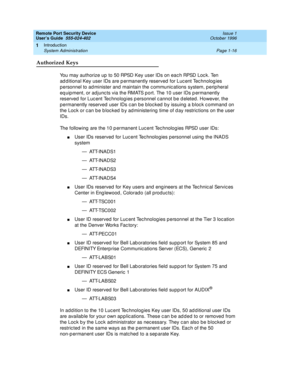 Page 38Remote Port Security Device
User’s Guide  555-024-402  Issue 1
October 1996
Introduction 
Page 1-16 System Administration 
1
Authorized Keys
You may authorize up to 50 RPSD Key user IDs on each RPSD Lock. Ten 
additional Key user IDs are permanently reserved for Lucent Technologies 
personnel to administer and maintain the communications system, peripheral 
equipment, or adjuncts via the RMATS port. The 10 user IDs permanently 
reserved for Lucent Technologies personnel cannot be deleted. However, the...