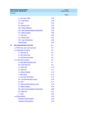 Page 5Remote Port Security Device
User’s Guide  555-024-402  Issue 1
October 1996
Contents 
Page v  
L—List User Table3-36
LH—Log History3-40
Q—Quit3-44
R—Remove User3-45
RS—Reset Statistics3-46
SC—Set Communications Parameters3-47
ST—Status Display3-48
T—Test User3-50
U—Unblock User3-51
UR—User Restrictions3-52
Help Screens3-54
4 Key Administration and Use 4-1
nRPSD Key User Command Set4-2
nInitialization Functions4-3
U—Set User ID4-3
K—Set Secret Key4-4
N—Set Device Number4-5
nCommand Functions4-6
A—Add...