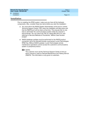 Page 44Remote Port Security Device
User’s Guide  555-024-402  Issue 1
October 1996
Installation 
Page 2-4 Installation 
2
Installation
Prior to installing the RPSD system, make sure you have all the hardware 
components. Also, consider these two items before you start the installation:
nYou must inform the INADS System Administrator at the local or central 
Technical Support Center (TSC) when the installation will take place and 
that the RMATS port will be down at that time. This ensures that no one 
tries to...