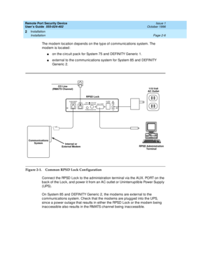 Page 46Remote Port Security Device
User’s Guide  555-024-402  Issue 1
October 1996
Installation 
Page 2-6 Installation 
2
The modem location depends on the type of communications system. The 
modem is located:
non the circuit pack for System 75 and DEFINITY Generic 1.
nexternal to the communications system for System 85 and DEFINITY 
Generic 2.
Figure 2-1. Common RPSD Lock Configuration
Connect the RPSD Lock to the administration terminal via the AUX. PORT on the 
back of the Lock, and power it from an AC...