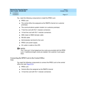 Page 47Remote Port Security Device
User’s Guide  555-024-402  Issue 1
October 1996
Installation 
Page 2-7 Installation 
2
You  need the following components to install the RPSD Lock:
nRPSD Lock
nThe central office line assigned as the RMATS channel (on customer 
premises)
nThe communications system modem (on customer premises)
n7-foot line cord with RJ11 modular connectors
n14-foot line cord with RJ11 modular connectors
nDB9 (male) to DB25 (female) cable
nRS-232 cable
nAdministration terminal for the Lock
nRPSD...