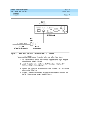 Page 48Remote Port Security Device
User’s Guide  555-024-402  Issue 1
October 1996
Installation 
Page 2-8 Installation 
2
Figure 2-2. RPSD Lock to Central Office Line (RMATS Channel)
To connect the RPSD Lock to the central office line, follow these steps:
1. The customer must contact the Technical Support Center to get the port 
number for the RMATS channel.
2. Locate the central office line for the RMATS port and install an RJ11 
receptacle on the central office line.
3. Connect one end of the 14-foot...