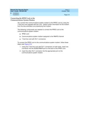 Page 49Remote Port Security Device
User’s Guide  555-024-402  Issue 1
October 1996
Installation 
Page 2-9 Installation 
2
Connecting the RPSD Lock to the 
Communications System Modem
You connect the communications system modem to the RPSD Lock by using the 
7-foot line cord supplied with the Lock.  Obtain further information for the modem 
from the documentation accompanying that modem.
The following components are needed to connect the RPSD Lock to the 
communications system modem:
nRPSD Lock
nCommunications...